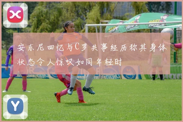 安东尼回忆与C罗共事经历称其身体状态令人惊叹如同年轻时