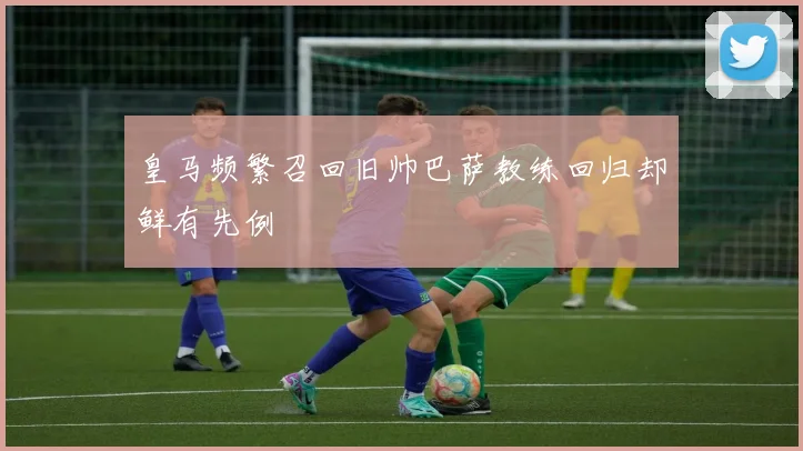 皇马频繁召回旧帅巴萨教练回归却鲜有先例
