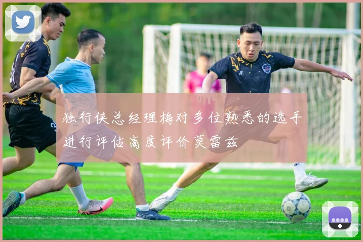 独行侠总经理梅对多位熟悉的选手进行评估高度评价莫雷兹