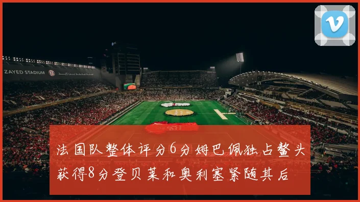 法国队整体评分6分姆巴佩独占鳌头获得8分登贝莱和奥利塞紧随其后