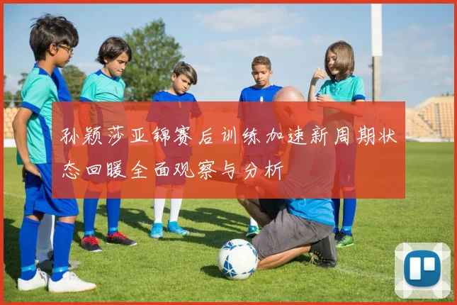 孙颖莎亚锦赛后训练加速新周期状态回暖全面观察与分析