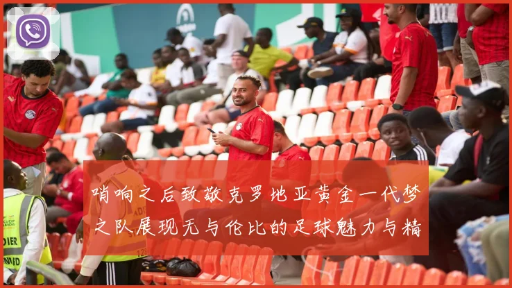 哨响之后致敬克罗地亚黄金一代梦之队展现无与伦比的足球魅力与精神