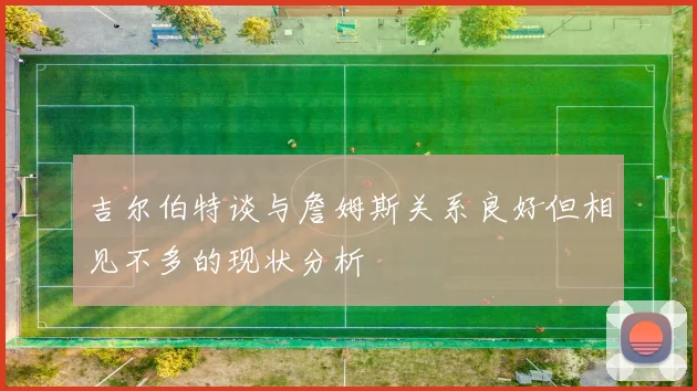 吉尔伯特谈与詹姆斯关系良好但相见不多的现状分析