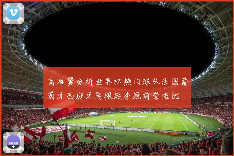 高准翼分析世界杯热门球队法国葡萄牙西班牙阿根廷夺冠前景堪忧