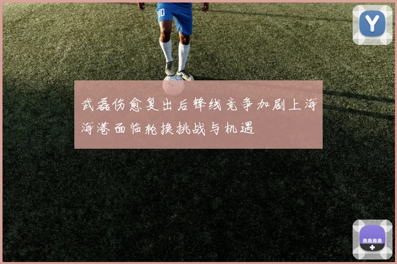 武磊伤愈复出后锋线竞争加剧上海海港面临轮换挑战与机遇