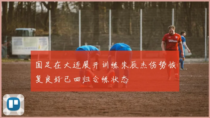 国足在大连展开训练朱辰杰伤势恢复良好已回归合练状态