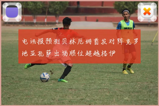 电讯报预测贝林厄姆首发对阵克罗地亚孔萨出场顺位超越格伊