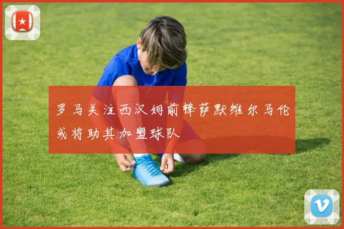 罗马关注西汉姆前锋萨默维尔马伦或将助其加盟球队