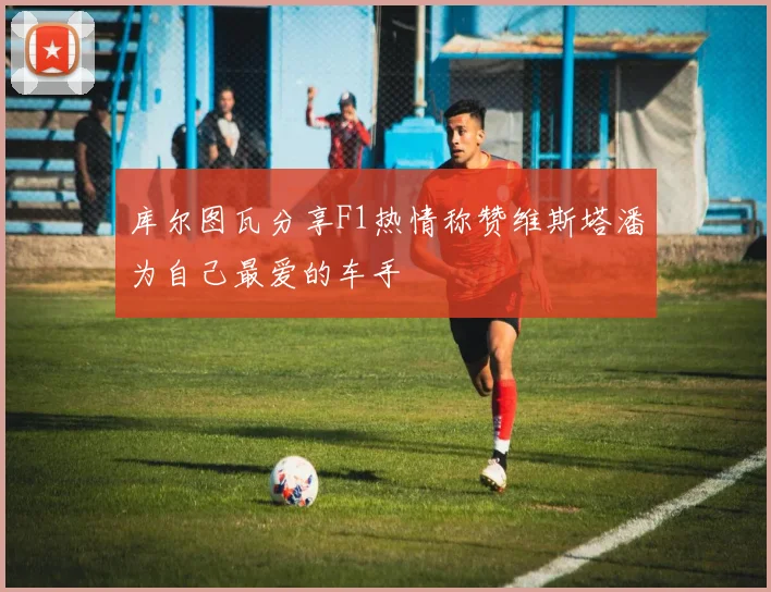 库尔图瓦分享F1热情称赞维斯塔潘为自己最爱的车手