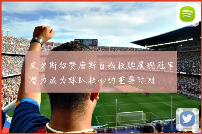 皮尔斯称赞唐斯自我救赎展现冠军潜力成为球队核心的重要时刻