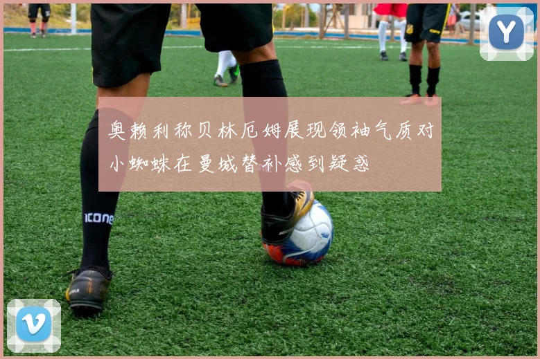奥赖利称贝林厄姆展现领袖气质对小蜘蛛在曼城替补感到疑惑