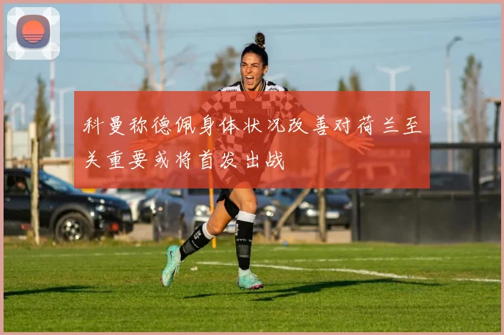 科曼称德佩身体状况改善对荷兰至关重要或将首发出战