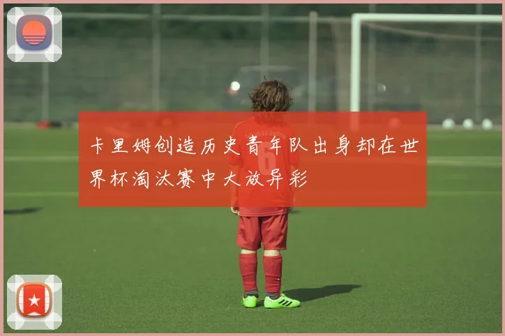 卡里姆创造历史青年队出身却在世界杯淘汰赛中大放异彩
