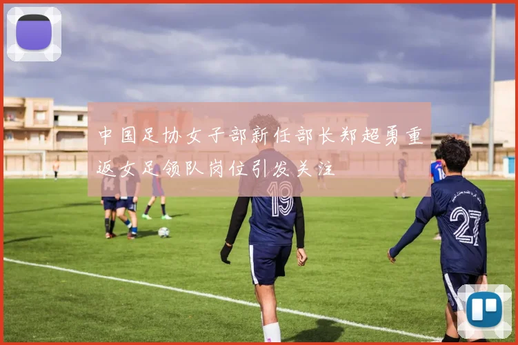 中国足协女子部新任部长郑超勇重返女足领队岗位引发关注