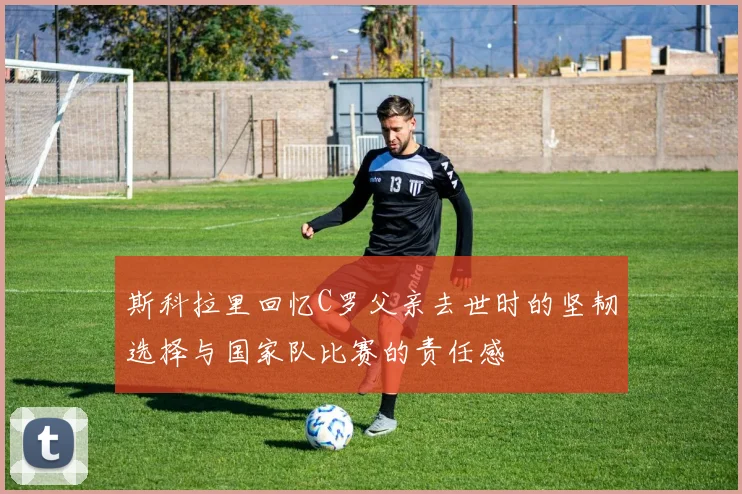 斯科拉里回忆C罗父亲去世时的坚韧选择与国家队比赛的责任感