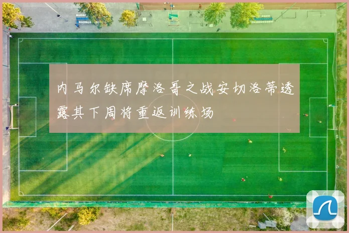 内马尔缺席摩洛哥之战安切洛蒂透露其下周将重返训练场