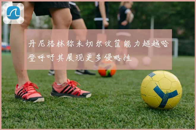 丹尼格林称米切尔攻筐能力超越哈登呼吁其展现更多侵略性