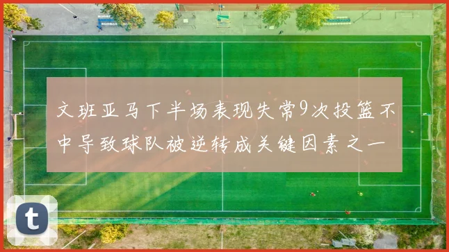 文班亚马下半场表现失常9次投篮不中导致球队被逆转成关键因素之一