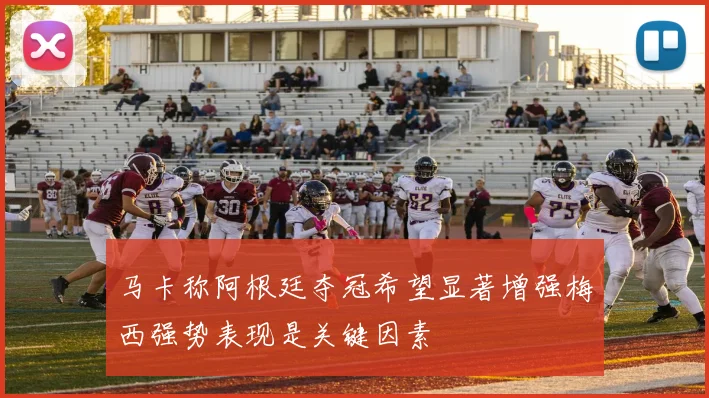 马卡称阿根廷夺冠希望显著增强梅西强势表现是关键因素