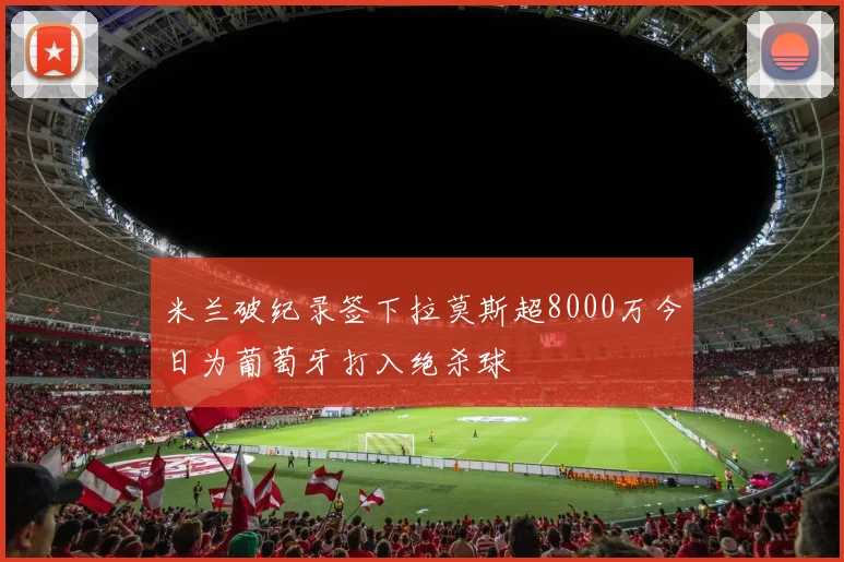 米兰破纪录签下拉莫斯超8000万今日为葡萄牙打入绝杀球
