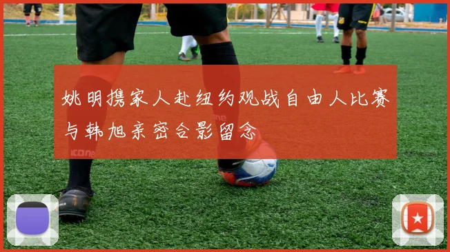 姚明携家人赴纽约观战自由人比赛与韩旭亲密合影留念
