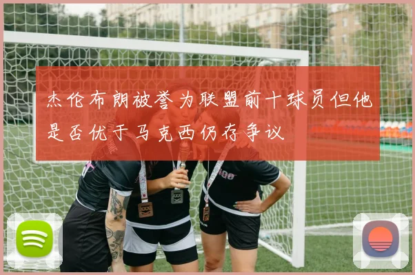 杰伦布朗被誉为联盟前十球员但他是否优于马克西仍存争议