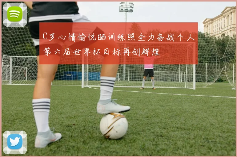 C罗心情愉悦晒训练照全力备战个人第六届世界杯目标再创辉煌