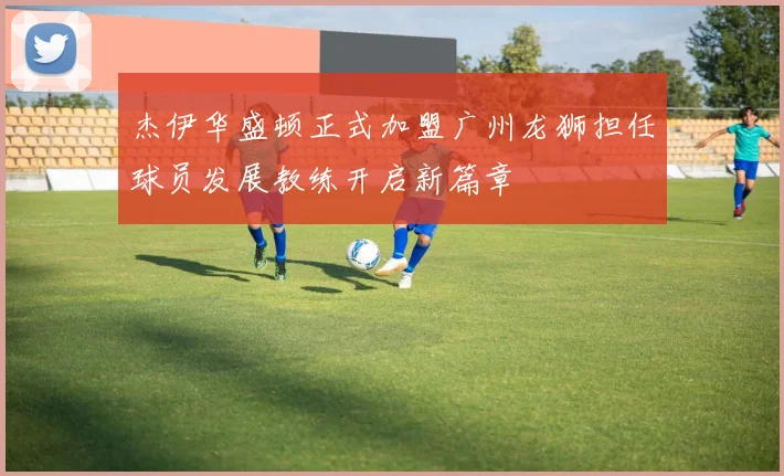 杰伊华盛顿正式加盟广州龙狮担任球员发展教练开启新篇章