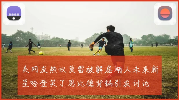 美网友热议莫雷被解雇湖人未来新星哈登笑了恩比德背锅引发讨论