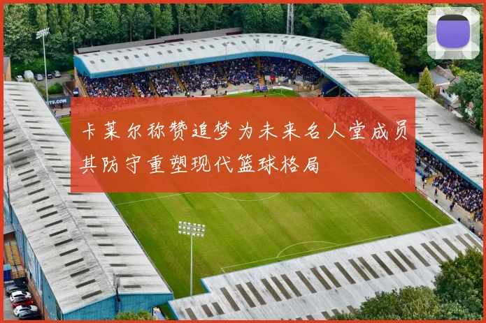 卡莱尔称赞追梦为未来名人堂成员其防守重塑现代篮球格局