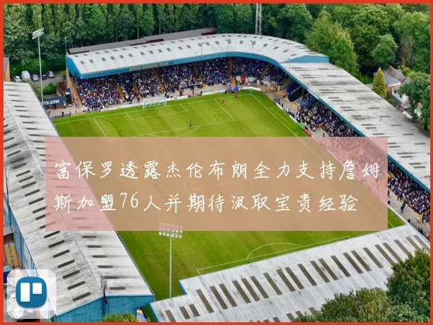 富保罗透露杰伦布朗全力支持詹姆斯加盟76人并期待汲取宝贵经验