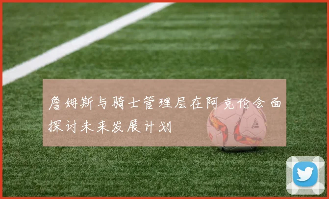 詹姆斯与骑士管理层在阿克伦会面探讨未来发展计划
