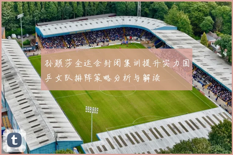 孙颖莎全运会封闭集训提升实力国乒女队排阵策略分析与解读