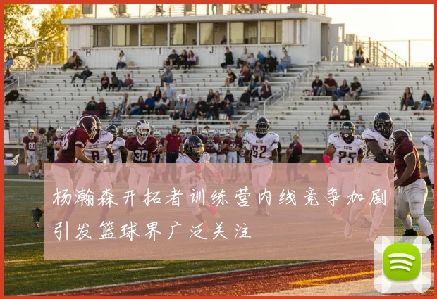 杨瀚森开拓者训练营内线竞争加剧引发篮球界广泛关注